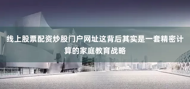线上股票配资炒股门户网址这背后其实是一套精密计算的家庭教育战略